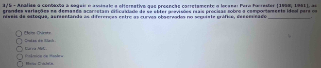 3/5 - Analise o contexto a seguir e assinale a alternativa que preenche corretamente a lacuna: Para Forrester (1958;1961) , as
grandes variações na demanda acarretam dificuldade de se obter previsões mais precisas sobre o comportamento ideal para os
níveis de estoque, aumentando as diferenças entre as curvas observadas no seguinte gráfico, denominado _.
Efeito Chicote.
Ondas de Slack.
Curva ABC.
Pirâmide de Maslow.
Efeito Chiclete.