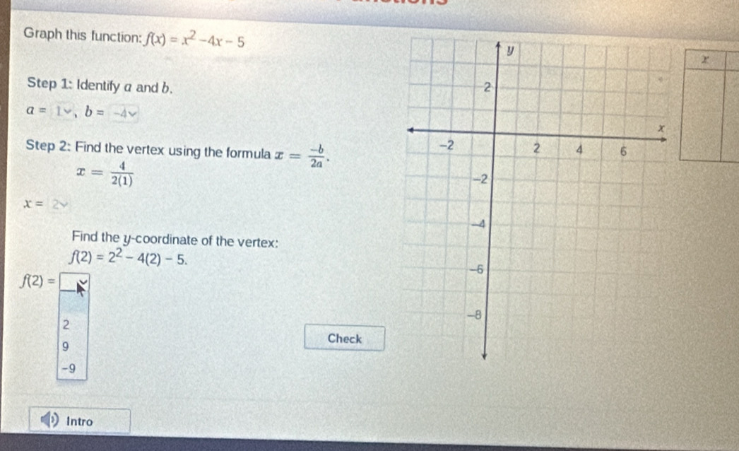 Graph this function: f(x)=x^2-4x-5 2 
Step 1: Identify a and b.
a= b=
Step 2: Find the vertex using the formula x= (-b)/2a .
x= 4/2(1) 
x=
Find the y-coordinate of the vertex:
f(2)=2^2-4(2)-5.
f(2)=□
2 
Check 
9
-9
Intro