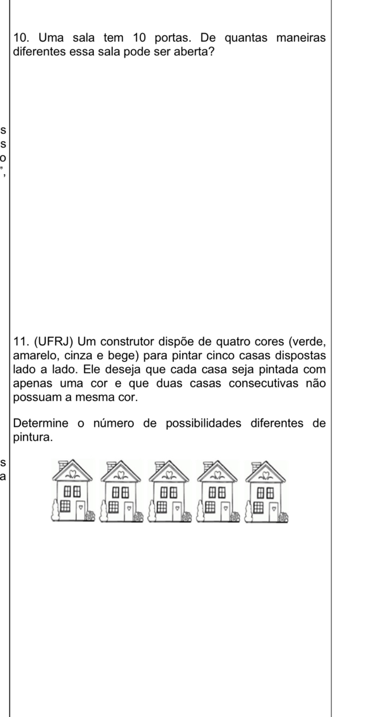 Uma sala tem 10 portas. De quantas maneiras 
diferentes essa sala pode ser aberta? 
S 
s 
' 
11. (UFRJ) Um construtor dispõe de quatro cores (verde, 
amarelo, cinza e bege) para pintar cinco casas dispostas 
lado a lado. Ele deseja que cada casa seja pintada com 
apenas uma cor e que duas casas consecutivas não 
possuam a mesma cor. 
Determine o número de possibilidades diferentes de 
pintura. 
S 
a