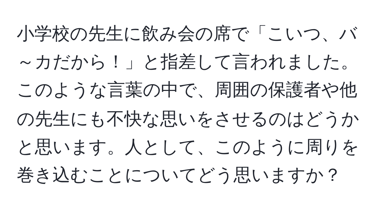 小学校の先生に飲み会の席で「こいつ、バ～カだから！」と指差して言われました。このような言葉の中で、周囲の保護者や他の先生にも不快な思いをさせるのはどうかと思います。人として、このように周りを巻き込むことについてどう思いますか？