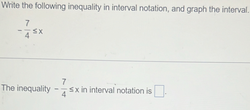 Write the following inequality in interval notation, and graph the interval.
- 7/4 ≤ x
The inequality - 7/4 ≤ x in interval notation is □ .