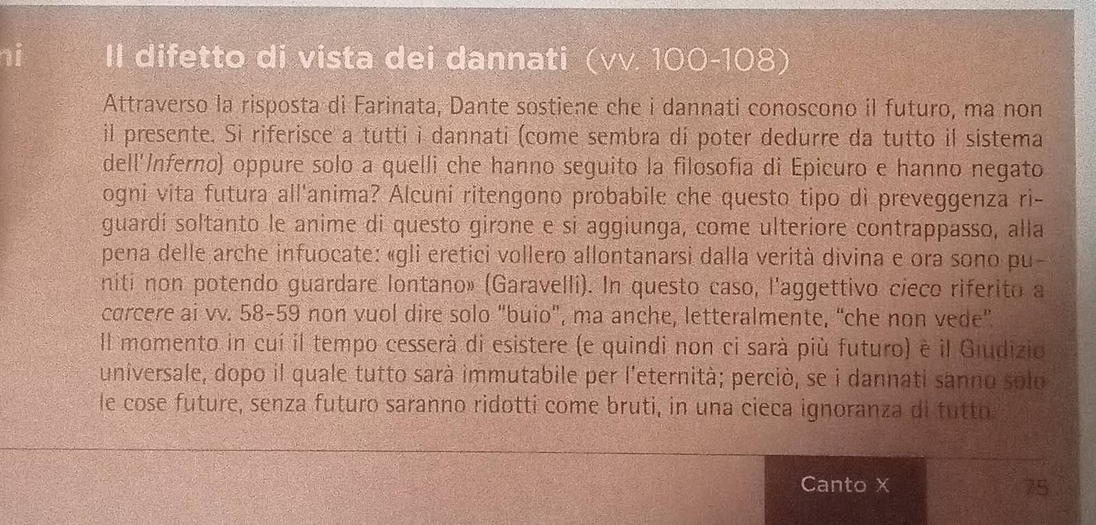 Il difetto di vista dei dannati (vv.100-108)
Attraverso la risposta di Farinata, Dante sostiene che i dannati conoscono il futuro, ma non 
il presente. Si riferisce a tutti i dannati (come sembra dí poter dedurre da tutto il sistema 
dell'/nferno) oppure solo a quelli che hanno seguito la filosofía di Epicuro e hanno negato 
ogni vita futura all'anima? Alcuni ritengono probabile che questo tipo di preveggenza ri- 
guardí soltanto le anime di questo girone e si aggiunga, come ulteríore contrappasso, alla 
pena delle arche infuocate: «gli eretici vollero allontanarsi dalla verità divina e ora sono pu- 
niti non potendo guardare Iontano» (Garavelli). In questo caso, l'aggettivo cieco riferito a 
carcere ai vv. 58-59 non vuol dire solo "buio”, ma anche, letteralmente, “che non vede” 
Il momento in cuí il tempo cesserà di esistere (e quindi non ci sarà più futuro) é il Giudizio 
universale, dopo il quale tutto sarà immutabile per l'eternità; perciò, se i dannati sanno solo 
le cose future, senza futuro saranno ridotti come bruti, in una cieca ignoranza di tutto 
Canto X 75