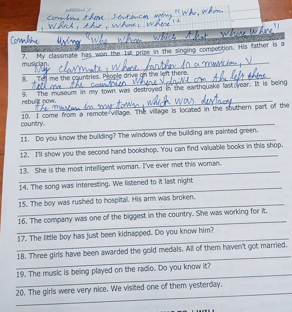 dDW 
emhi 
7. My classmate has won the 1st prize in the singing competition. His father is a 
_ 
musician. 
_ 
_ 
_ 
_ 
8. Tell me the countries. People drive on the left there._ 
9. The museum in my town was destroyed in the earthquake last year. It is being 
rebuilt now. 
_ 
10. I come from a remote village. The village is located in the southern part of the 
_country. 
_ 
11. Do you know the building? The windows of the building are painted green. 
_ 
12. I'll show you the second hand bookshop. You can find valuable books in this shop. 
_ 
13. She is the most intelligent woman. I’ve ever met this woman. 
_ 
14. The song was interesting. We listened to it last night 
_ 
15. The boy was rushed to hospital. His arm was broken. 
_ 
16. The company was one of the biggest in the country. She was working for it. 
_ 
17. The little boy has just been kidnapped. Do you know him? 
_ 
18. Three girls have been awarded the gold medals. All of them haven’t got married. 
_ 
19. The music is being played on the radio. Do you know it? 
_ 
20. The girls were very nice. We visited one of them yesterday.
