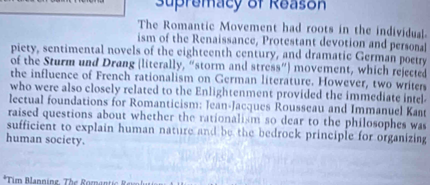 Supremacy of Reason 
The Romantic Movement had roots in the individual 
ism of the Renaissance, Protestant devotion and personal 
piety, sentimental novels of the eighteenth century, and dramatic German poctry 
of the Sturm und Drang (literally, “storm and stress”) movement, which rejected 
the influence of French rationalism on German literature. However, two writers 
who were also closely related to the Enlightenment provided the immediate intel 
lectual foundations for Romanticism: Jean-Jacques Rousseau and Immanuel Kant 
raised questions about whether the rationalism so dear to the philosophes was 
sufficient to explain human nature and be the bedrock principle for organizing 
human society. 
*Tim Blanning. The Romantic Revolu