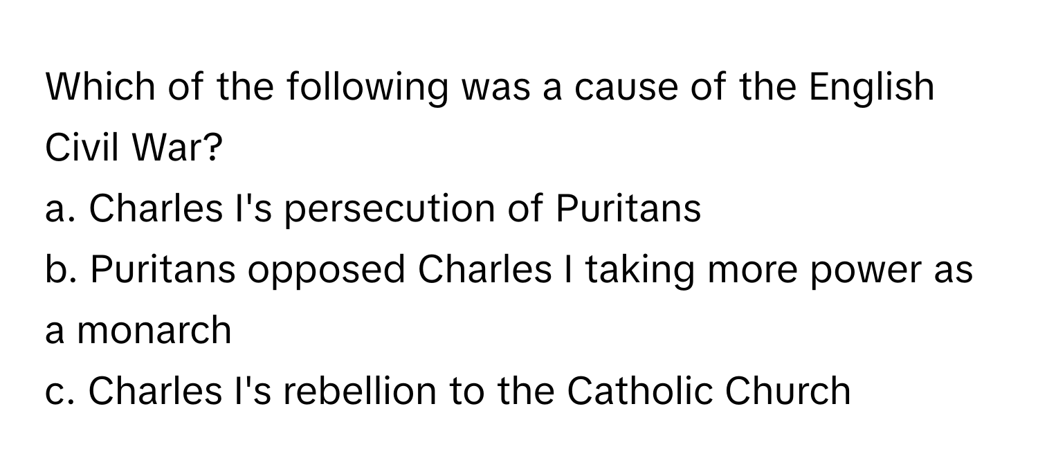 Which of the following was a cause of the English Civil War?

a. Charles I's persecution of Puritans
b. Puritans opposed Charles I taking more power as a monarch
c. Charles I's rebellion to the Catholic Church