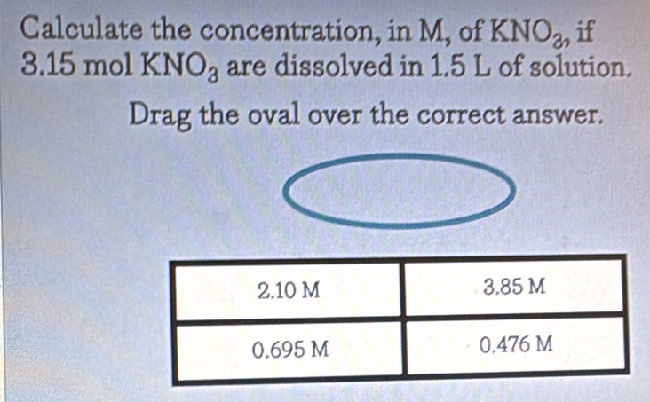 Calculate the concentration, in M, of KNO_3, if
3.15molKNO_3 are dissolved in 1.5 L of solution. 
Drag the oval over the correct answer.