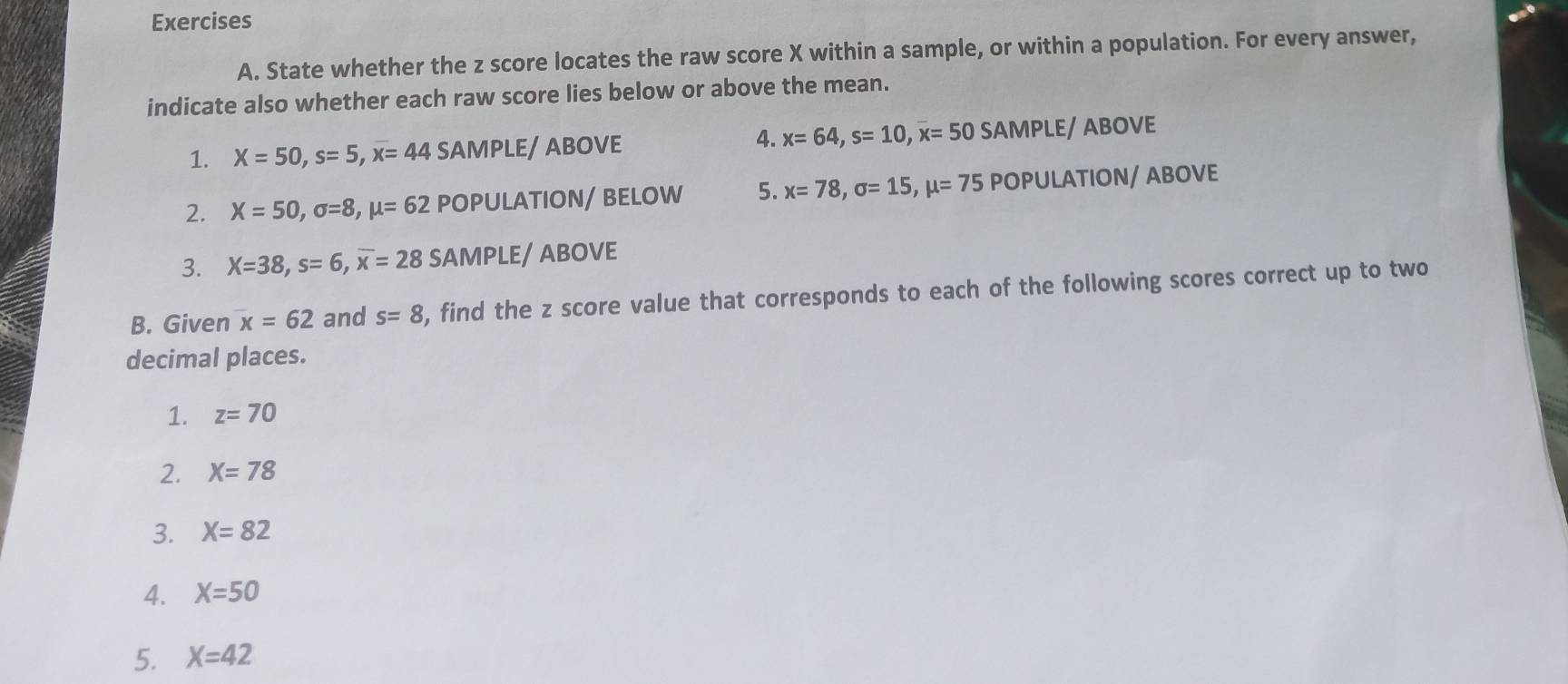 State whether the z score locates the raw score X within a sample, or within a population. For every answer, 
indicate also whether each raw score lies below or above the mean. 
1. X=50, s=5, x=44 SAMPLE/ ABOVE 4. x=64, s=10, overline x=50 SA MPLE/ AB OVB
2. X=50, sigma =8, mu =62 POPULATION/ BELOW 5. x=78, sigma =15, mu =75POPU LATION/ ABOVE 
3. X=38, s=6, overline x=28 SAMPLE/ ABOVE 
B. Given x=62 and s=8 , find the z score value that corresponds to each of the following scores correct up to two 
decimal places. 
1. z=70
2. X=78
3. X=82
4. X=50
5. X=42