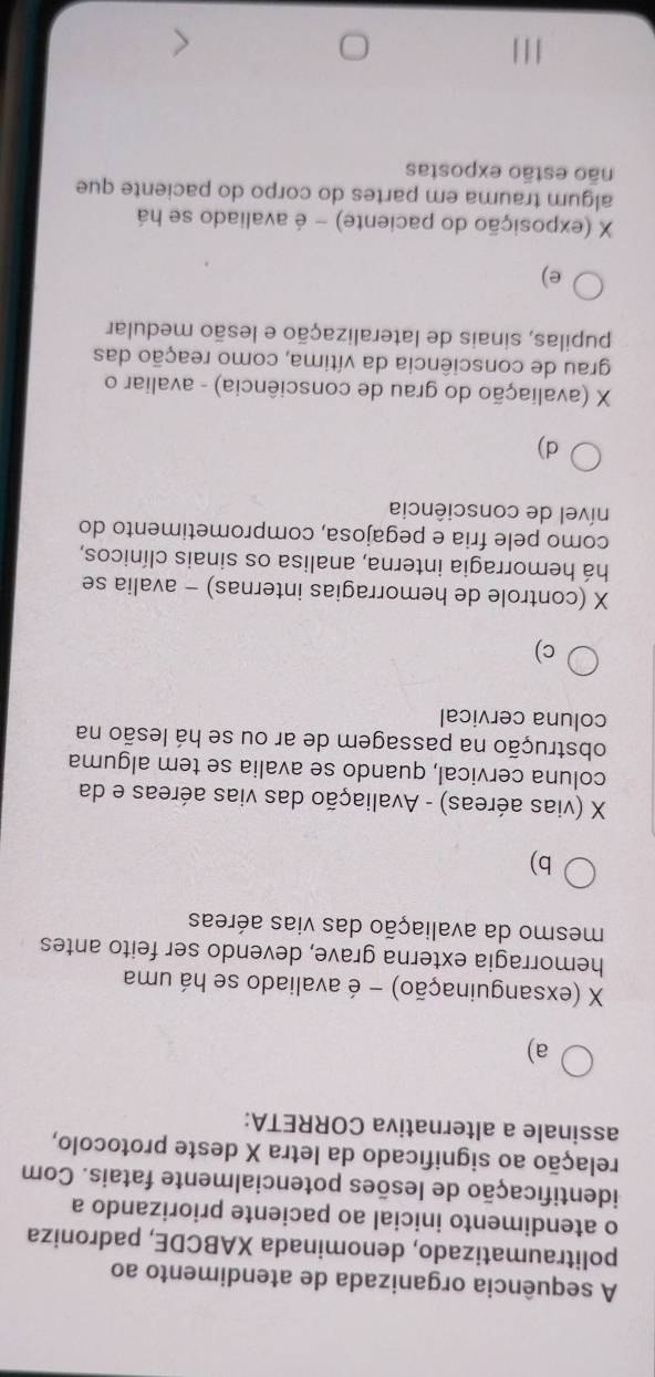 A sequência organizada de atendimento ao
politraumatizado, denominada XABCDE, padroniza
o atendimento inicial ao paciente priorizando a
identificação de lesões potencialmente fatais. Com
relação ao significado da letra X deste protocolo,
assinale a alternativa CORRETA:
a)
X (exsanguinação) - é avaliado se há uma
hemorragia externa grave, devendo ser feito antes
mesmo da avaliação das vias aéreas
b)
X (vias aéreas) - Avaliação das vias aéreas e da
coluna cervical, quando se avalia se tem alguma
obstrução na passagem de ar ou se há lesão na
coluna cervical
c)
X (controle de hemorragias internas) - avalia se
há hemorragia interna, analisa os sinais clínicos,
como pele fria e pegajosa, comprometimento do
nível de consciência
d)
X (avaliação do grau de consciência) - avaliar o
grau de consciência da vítima, como reação das
pupilas, sinais de lateralização e lesão medular
e)
X (exposição do paciente) - é avaliado se há
algum trauma em partes do corpo do paciente que
não estão expostas