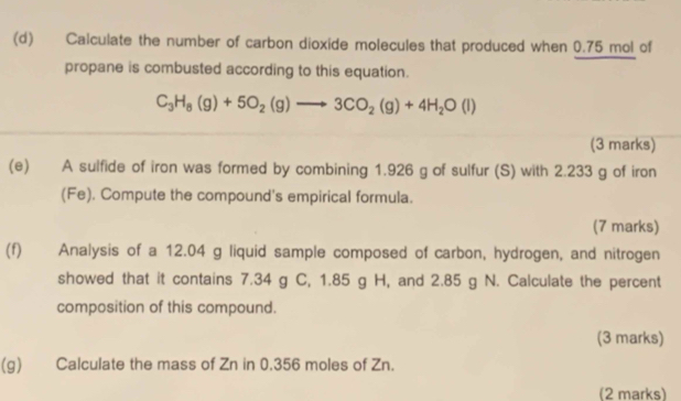 Calculate the number of carbon dioxide molecules that produced when 0.75 mol of 
propane is combusted according to this equation.
C_3H_8(g)+5O_2(g)to 3CO_2(g)+4H_2O(l)
(3 marks) 
(e) A sulfide of iron was formed by combining 1.926 g of sulfur (S) with 2.233 g of iron 
(Fe). Compute the compound's empirical formula. 
(7 marks) 
(f) Analysis of a 12.04 g liquid sample composed of carbon, hydrogen, and nitrogen 
showed that it contains 7.34 g C, 1.85 g H, and 2.85 g N. Calculate the percent 
composition of this compound. 
(3 marks) 
(g) Calculate the mass of Zn in 0.356 moles of Zn. 
(2 marks)