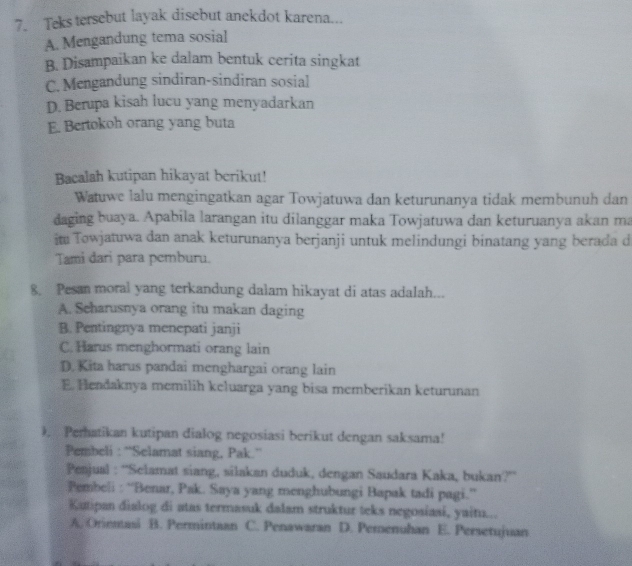 Teks tersebut layak disebut anekdot karena...
A. Mengandung tema sosial
B. Disampaikan ke dalam bentuk cerita singkat
C. Mengandung sindiran-sindiran sosial
D. Berupa kisah lucu yang menyadarkan
E. Bertokoh orang yang buta
Bacalah kutipan hikayat berikut!
Watuwe lalu mengingatkan agar Towjatuwa dan keturunanya tidak membunuh dan
daging buaya. Apabila larangan itu dilanggar maka Towjatuwa dan keturuanya akan ma
it Towjatuwa dan anak keturunanya berjanji untuk melindungi binatang yang berada d
Tami dari para pemburu.
8. Pesan moral yang terkandung dalam hikayat di atas adalah...
A. Scharusnya orang itu makan daging
B. Pentingnya menepati janji
C. Harus menghormati orang lain
D.Kita harus pandai menghargai orang lain
E. Hendaknya memilih keluarga yang bisa memberikan keturunan
), Peratikan kutipan dialog negosiasi berikut dengan saksama!
Pembeli : “'Selamat siang, Pak.''
Pejual : ''Selamat siang, silakan duduk, dengan Saudara Kaka, bukan?'
Pembeli : “Benar, Pak. Saya yang menghubungi Bapak tadi pagi.”
Kutipan dialog di atas termasuk dalam struktur teks negosiasi, yaitu...
A. Orientasi B. Permintaan C. Penawaran D. Perenuhan E. Persetujuan