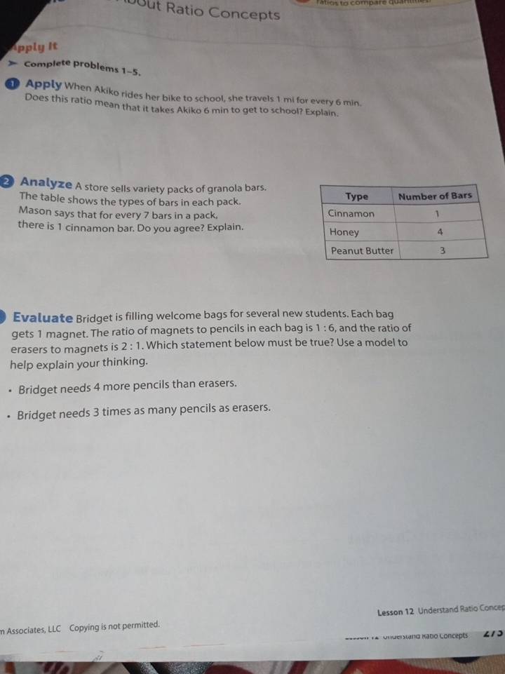 tio s t o compare qu a 
ut Ratio Concepts
Apply it
Complete problems 1-5.
0 Apply When Akiko rides her bike to school, she travels 1 mi for every 6 min.
Does this ratio mean that it takes Akiko 6 min to get to school? Explain.
② Analyze A store sells variety packs of granola bars.
The table shows the types of bars in each pack. 
Mason says that for every 7 bars in a pack, 
there is 1 cinnamon bar. Do you agree? Explain. 
Evaluate Bridget is filling welcome bags for several new students. Each bag
gets 1 magnet. The ratio of magnets to pencils in each bag is 1:6 , and the ratio of
erasers to magnets is 2:1. Which statement below must be true? Use a model to
help explain your thinking.
Bridget needs 4 more pencils than erasers.
Bridget needs 3 times as many pencils as erasers.
m Associates, LLC Copying is not permitted. Lesson 12 Understand Ratio Concep
* aen là Understand Kabo Concepts
