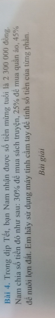 Trong dịp Tết, bạn Nam nhận được số tiền mừng tuổi là 2 300 000 đồng. 
Nam chia số tiền đó như sau: 30% để mua sách truyện, 25% đề mua quần áo, 45%
đề nuôi lợn đất. Em hãy sử dụng máy tính cầm tay để tính số tiền của từng phần. 
Bài giải