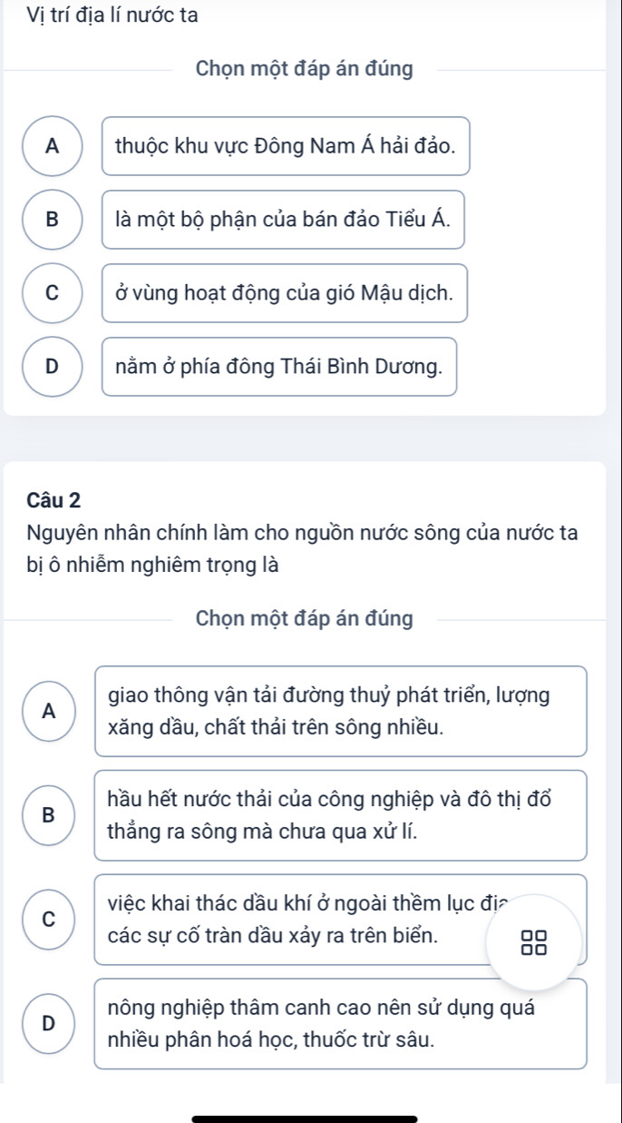 Vị trí địa lí nước ta
Chọn một đáp án đúng
A thuộc khu vực Đông Nam Á hải đảo.
B là một bộ phận của bán đảo Tiểu Á.
C ở vùng hoạt động của gió Mậu dịch.
D nằm ở phía đông Thái Bình Dương.
Câu 2
Nguyên nhân chính làm cho nguồn nước sông của nước ta
bị ô nhiễm nghiêm trọng là
Chọn một đáp án đúng
A giao thông vận tải đường thuỷ phát triển, lượng
xăng dầu, chất thải trên sông nhiều.
hầu hết nước thải của công nghiệp và đô thị đổ
B
thẳng ra sông mà chưa qua xử lí.
việc khai thác dầu khí ở ngoài thềm lục đị
C
các sự cố tràn dầu xảy ra trên biển. 88
D nông nghiệp thâm canh cao nên sử dụng quá
nhiều phân hoá học, thuốc trừ sâu.