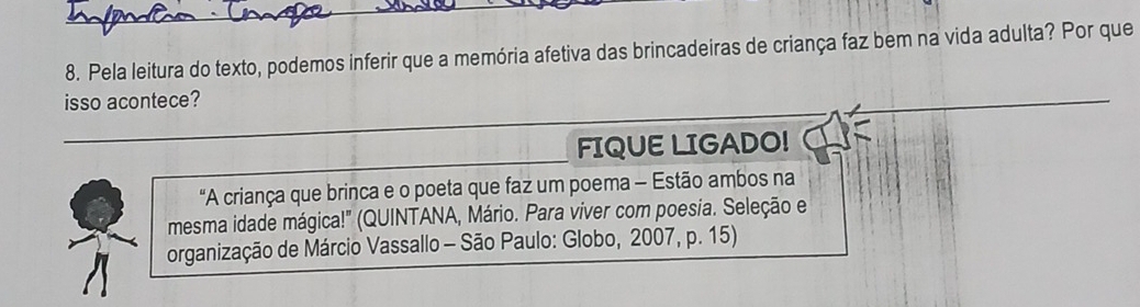 Pela leitura do texto, podemos inferir que a memória afetiva das brincadeiras de criança faz bem na vida adulta? Por que 
isso acontece? 
_ 
FIQUE LIGADO! 
"A criança que brinca e o poeta que faz um poema - Estão ambos na 
mesma idade mágica!" (QUINTANA, Mário. Para viver com poesia. Seleção e 
organização de Márcio Vassallo - São Paulo: Globo, 2007, p. 15)