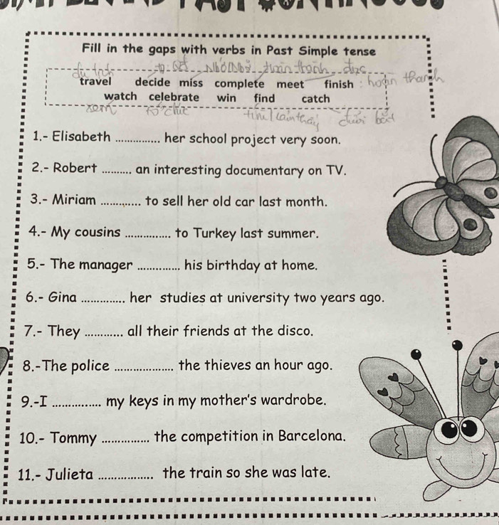 Fill in the gaps with verbs in Past Simple tense 
travel decide miss complete meet finish 
watch celebrate win find catch 
1.- Elisabeth _her school project very soon. 
2.- Robert _. an interesting documentary on TV. 
3.- Miriam _to sell her old car last month. 
4.- My cousins _to Turkey last summer. 
5.- The manager _his birthday at home. 
6.- Gina _her studies at university two years ago. 
7.- They_ all their friends at the disco. 
8.-The police _the thieves an hour ago. 
9.-I _my keys in my mother's wardrobe. 
10.- Tommy _the competition in Barcelona. 
11.- Julieta _the train so she was late.