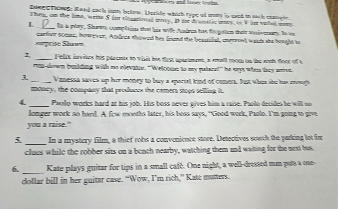 heapen aobes and üner trfs 
DIRECTIONS: Read each item below. Decide which type of iroay is used in each exangle. 
Then, on the line, write S for situational iroay, D for dramatic irony, or V for verbal iy. 
L _In a play, Shawn complains that his wife Andren has forgoten their aniversary. In an 
earlier sceme, however, Andrea showed her friend the beautiful, engraved witch she bought to 
surprise Shawn. 
2. _Felix invites his parents to visit his first apartment, a small room on the sixh floor of a 
run-down building with no elevator. “Welcome to my palace!” he says when they anive. 
3 _Vanessa saves up her money to buy a special kind of camera. Just when she has enough 
money, the company that produces the camera stops selling it. 
4. _Paolo works hard at his job. His boss never gives him a raise. Paolo decides he will no 
lomger work so hard. A few months later, his boss says, “Good work, Paolo. I’m going to give 
you a raise." 
_ 
5 In a mystery film, a thief robs a convenience store. Detectives search the parking lot for 
clues while the robber sits on a bench nearby, watching them and waiting for the next bus. 
6. _Kate plays guitar for tips in a small café. One night, a well-dressed man puts a one- 
dollar bill in her guitar case. “Wow, I’m rich,” Kate mutters.