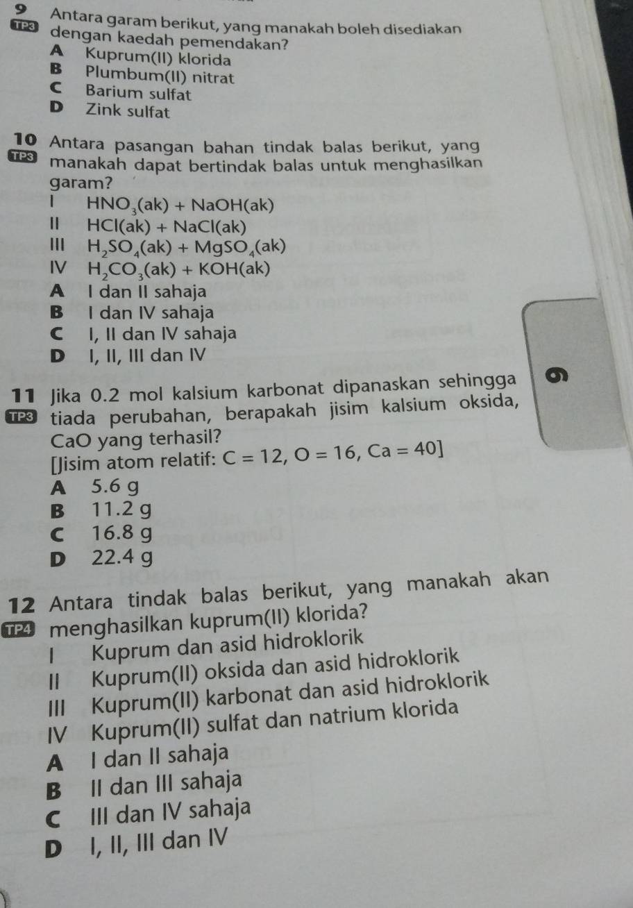 Antara garam berikut, yang manakah boleh disediakan
TP3 dengan kaedah pemendakan?
A Kuprum(II) klorida
B Plumbum(II) nitrat
C Barium sulfat
D Zink sulfat
10 Antara pasangan bahan tindak balas berikut, yang
TP3 manakah dapat bertindak balas untuk menghasilkan
garam?
| HNO_3(ak)+NaOH(ak)
HCI(ak)+NaCl(ak)
III H_2SO_4(ak)+MgSO_4(ak)
IV H_2CO_3(ak)+KOH(ak)
A I dan II sahaja
B I dan IV sahaja
C I, II dan IV sahaja
D I, II, III dan IV
11 Jika 0.2 mol kalsium karbonat dipanaskan sehingga
T tiada perubahan, berapakah jisim kalsium oksida,
CaO yang terhasil?
[Jisim atom relatif: C=12, O=16, Ca=40]
A 5.6 g
B 11.2 g
C 16.8 g
D 22.4 g
12 Antara tindak balas berikut, yang manakah akan
menghasilkan kuprum(II) klorida?
I Kuprum dan asid hidroklorik
II Kuprum(II) oksida dan asid hidroklorik
III Kuprum(II) karbonat dan asid hidroklorik
IV Kuprum(II) sulfat dan natrium klorida
A I dan II sahaja
B II dan III sahaja
C III dan IV sahaja
D I, II, III dan IV