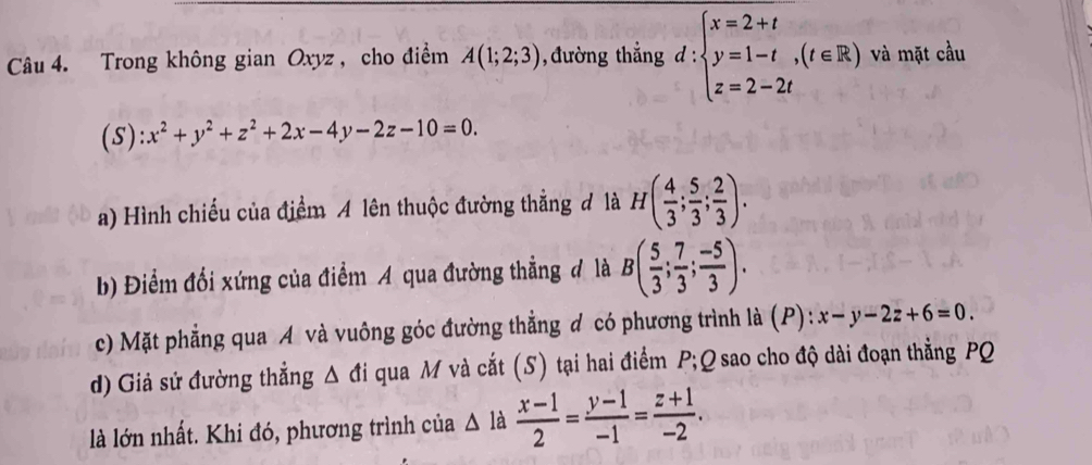 Trong không gian Oxyz , cho điểm A(1;2;3) 1, đường thẳng d : beginarrayl x=2+t y=1-t,(t∈ R) z=2-2tendarray. và mặt cầu 
(S) x^2+y^2+z^2+2x-4y-2z-10=0. 
a) Hình chiếu của điểm A lên thuộc đường thẳng đ là H( 4/3 ; 5/3 ; 2/3 ). 
b) Điểm đổi xứng của điểm A qua đường thẳng đ là B( 5/3 ; 7/3 ; (-5)/3 ). 
c) Mặt phẳng qua A và vuông góc đường thẳng đ có phương trình là (P): x-y-2z+6=0. 
d) Giả sử đường thẳng △ di qua M và cắt (S) tại hai điểm P; Q sao cho độ dài đoạn thẳng PQ
là lớn nhất. Khi đó, phương trình của Δ là  (x-1)/2 = (y-1)/-1 = (z+1)/-2 .