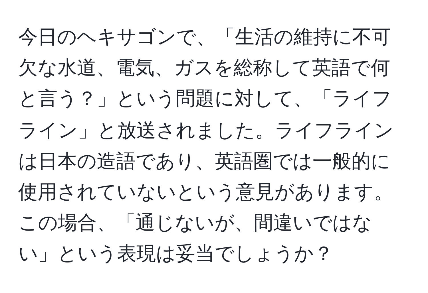 今日のヘキサゴンで、「生活の維持に不可欠な水道、電気、ガスを総称して英語で何と言う？」という問題に対して、「ライフライン」と放送されました。ライフラインは日本の造語であり、英語圏では一般的に使用されていないという意見があります。この場合、「通じないが、間違いではない」という表現は妥当でしょうか？