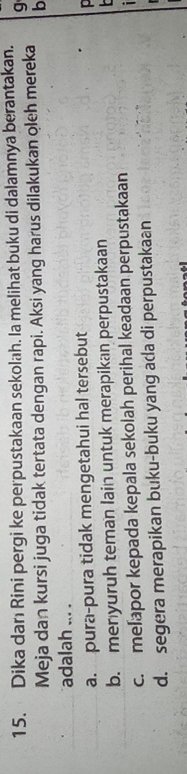 Dika danı Rini pergi ke perpustakaan sekolah. Ia melihat buku di dalamnya berantakan.
g
Meja dan kursi juga tidak tertata dengan rapi. Aksi yang harus dilakukan oleh mereka b
adalah ... .
a. pura-pura tidak mengetahui hal tersebut
b. menyuruh teman lain untuk merapikan perpustakaan
c. melapor kepada kepala sekolah perihal keadaan perpustakaan
d. segera merapikan buku-buku yang ada di perpustakaan