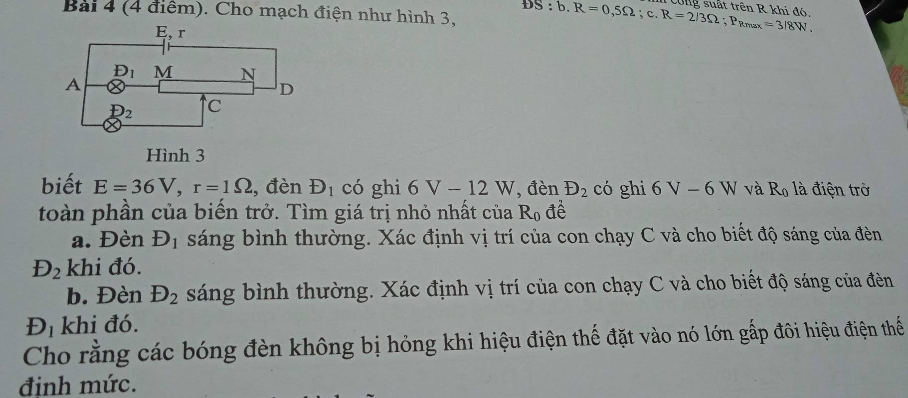 Bai 4 (4 điểm). Cho mạch điện như hình 3,
DS:b.R=0,5Omega ;c.R=2/3Omega ;P_Rmax=3/8W. cong suất trên R khi đó.
Hình 3
biết E=36V,r=1Omega , đèn D_1 có ghi 6V-12W, đèn D_2 có ghì 6V-6W và R_0 là điện trở
toàn phần của biến trở. Tìm giá trị nhỏ nhất của R_0 để
a. Đèn D_1 sáng bình thường. Xác định vị trí của con chạy C và cho biết độ sáng của đèn
D_2 khi đó.
b. Đèn D_2 sáng bình thường. Xác định vị trí của con chạy C và cho biết độ sáng của đền
D_1 khi đó.
Cho rằng các bóng đèn không bị hỏng khi hiệu điện thế đặt vào nó lớn gấp đôi hiệu điện thể
định mức.