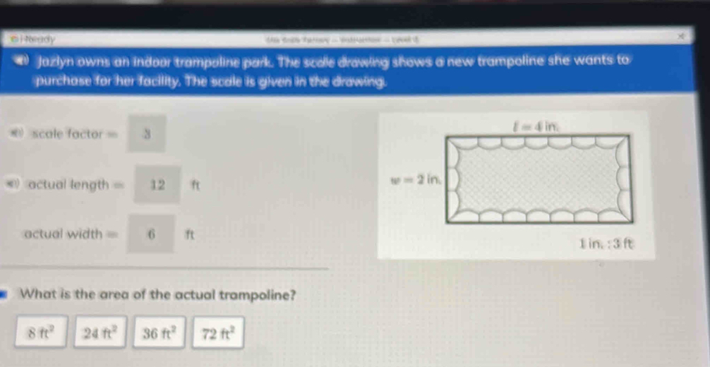 Neady te 
Jazlyn owns an indoor trampoline park. The scole drawing shows a new trampoline she wants to
purchase for her facility. The scale is given in the drawing.
= scale factor = 3
l=4in
12 ft
w=2in
actual width= 6 ft
1 in. : ③ft
What is the area of the actual trampoline?
8ft^2 24ft^2 36ft^2 72ft^2