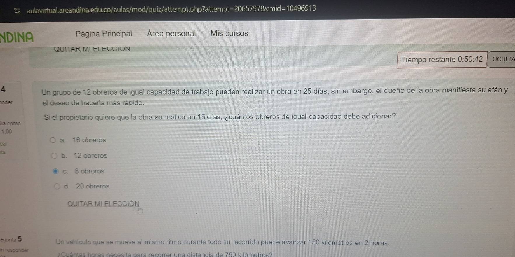 NDINA
Página Principal Área personal Mis cursos
QUITAR MI ELECCION
Tiempo restante 0:50:4 OCULTA
4
Un grupo de 12 obreros de igual capacidad de trabajo pueden realizar un obra en 25 días, sin embargo, el dueño de la obra manifiesta su afán y
nder el deseo de hacerla más rápido.
Si el propietario quiere que la obra se realice en 15 días, ¿cuántos obreros de igual capacidad debe adicionar?
úa como
1,00
a. 16 obreros
car
Ita
b. 12 obreros
c. 8 obreros
d. 20 obreros
QUITAR MI ELECCIÓN
egunta 5 Un vehículo que se mueve al mismo ritmo durante todo su recorrido puede avanzar 150 kilómetros en 2 horas.
in responder ¿ Cuántas horas necesita para recorrer una distancia de 750 kilómetros?