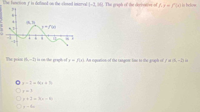 The function ƒ is defined on the closed interval [-2,16]. The graph of the derivative of f,y=f'(x) is below.
The point (6,-2) is on the graph of y=f(x). An equation of the tangent line to the graph of f at (6,-2) is
y-2=6(x+3)
y=3
y+2=3(x-6)
y-6x