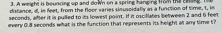 A weight is bouncing up and down on a spring hanging from the celling. The 
distance, d, in feet, from the floor varies sinusoidally as a function of time, t, in
seconds, after it is pulled to its lowest point. If it oscillates between 2 and 6 feet
every 0.8 seconds what is the function that represents its height at any time t?