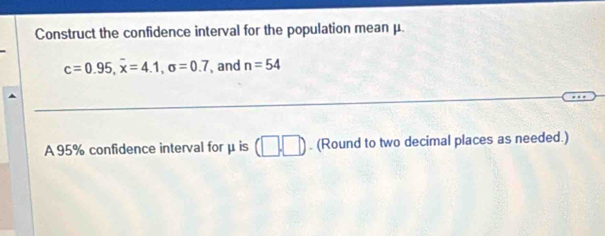 Construct the confidence interval for the population mean μ.
c=0.95, overline x=4.1, sigma =0.7 and n=54
A 95% confidence interval for μ is (□ ,□ ). (Round to two decimal places as needed.)