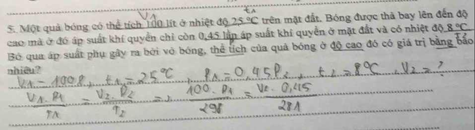 Một quả bóng có thể tích 100 lít ở nhiệt độ 25°C trên mặt đất. Bóng được thả bay lên đến độ 
cao mà ở đó áp suất khí quyển chỉ còn 0, 45 lầp áp suất khí quyền ở mặt đất và có nhiệt độ 8°C
Bỏ qua áp suất phụ gây ra bởi vỏ bóng, thể tích của quả bóng ở độ cao đó có giả trị bằng bão 
nhicu ?