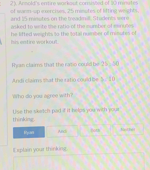 2). Arnold's entire workout consisted of 10 minutes
of warm-up exercises, 25 minutes of lifting weights,
and 15 minutes on the treadmill. Students were
asked to write the ratio of the number of minutes
he lifted weights to the total number of minutes of
his entire workout.
Ryan claims that the ratio could be 25:50
Andi claims that the ratio could be 5:10
Who do you agree with?
Use the sketch pad if it helps you with your
thinking.
Ryan Andi Both Neither
Explain your thinking.