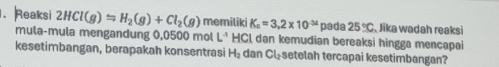 Reaksi 2HCl(g)Longleftrightarrow H_2(g)+Cl_2(g) memiliki K_a=3.2* 10^(-34) pada 25°C Jika wadah reaksi 
mula-mula mengandung 0,0500 mol L^4 HCL dan kemudian bereaksi hingga mencapai 
kesetimbangan, berapakah konsentrasi H_2 dan Cl_2 setelah tercapai kesetimbangan?