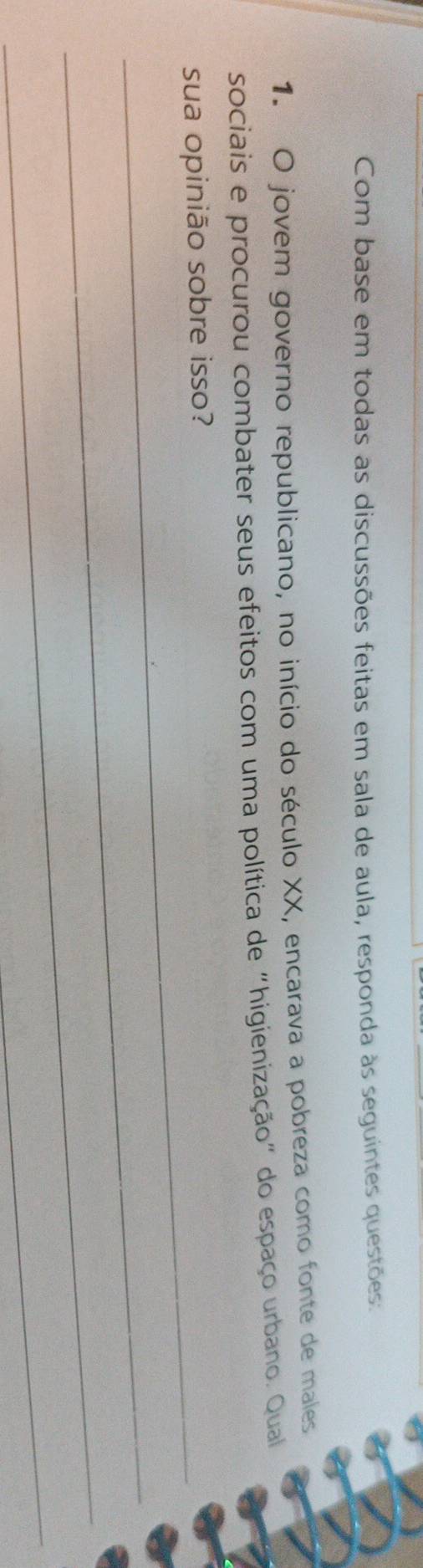 Com base em todas as discussões feitas em sala de aula, responda às seguintes questões: 
1. O jovem governo republicano, no início do século XX, encarava a pobreza como fonte de males 
sociais e procurou combater seus efeitos com uma política de “higienização" do espaço urbano. Qual 
_sua opinião sobre isso? 
_ 
_ 
_