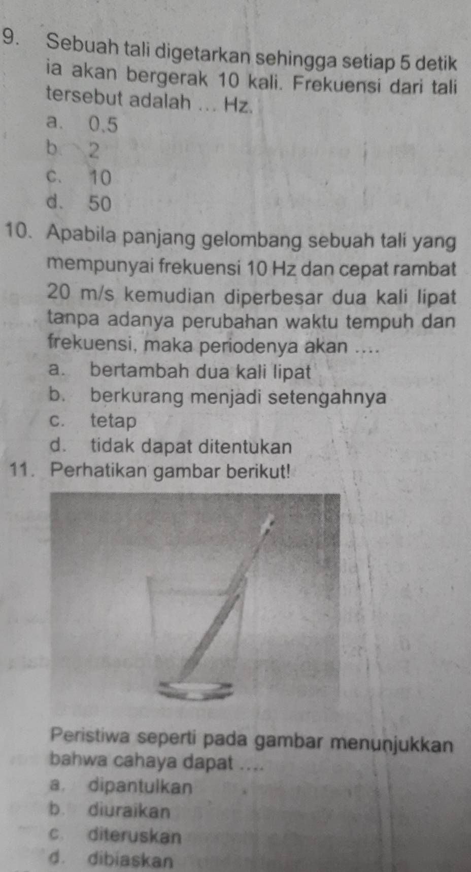 Sebuah tali digetarkan sehingga setiap 5 detik
ia akan bergerak 10 kali. Frekuensi dari tali
tersebut adalah ... Hz.
a. 0.5
b 2
c. 10
d. 50
10. Apabila panjang gelombang sebuah tali yang
mempunyai frekuensi 10 Hz dan cepat rambat
20 m/s kemudian diperbesar dua kali lipat
tanpa adanya perubahan waktu tempuh dan
frekuensi, maka periodenya akan ....
a. bertambah dua kali lipat
b. berkurang menjadi setengahnya
c. tetap
d. tidak dapat ditentukan
11. Perhatikan gambar berikut!
Peristiwa seperti pada gambar menuṇjukkan
bahwa cahaya dapat ....
a dipantulkan
b diuraikan
c. diteruskan
d. dibiaskan