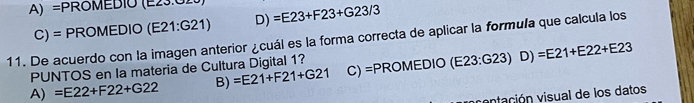 A) =PROMEDIO (E23.02 =E23+F23+G23/3
C) = PROMEDIO (E21:G21) D)
11. De acuerdo con la imagen anterior ¿cuál es la forma correcta de aplicar la formula que calcula los
PUNTOS en la materia de Cultura Digital 1?
A) =E22+F22+G22 B) =E21+F21+G21 C) =PROMEDIO (E23:G23)D)=E21+E22+E23
vntación visual de los datos