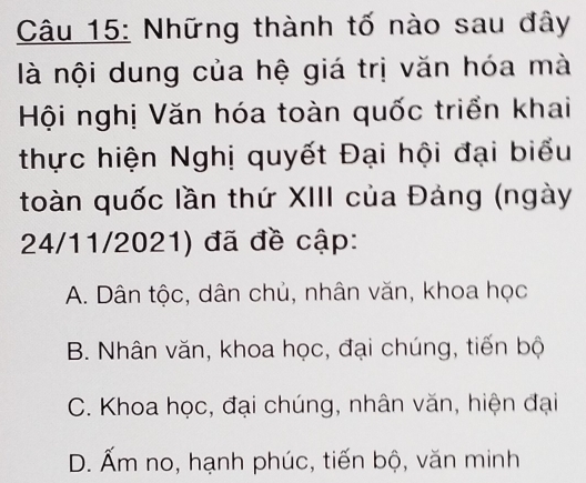 Những thành tố nào sau đây
là nội dung của hệ giá trị văn hóa mà
Hội nghị Văn hóa toàn quốc triển khai
thực hiện Nghị quyết Đại hội đại biểu
toàn quốc lần thứ XIII của Đảng (ngày
24/11/2021) đã đề cập:
A. Dân tộc, dân chủ, nhân văn, khoa học
B. Nhân văn, khoa học, đại chúng, tiến bộ
C. Khoa học, đại chúng, nhân văn, hiện đại
D. Ấm no, hạnh phúc, tiến bộ, văn minh