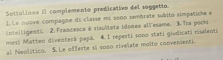 Sottolinea il complemento predicativo del soggetto. 
1. Le nuove compagne di classe mi sono sembrate subito simpatíche e 
intelligenti. 2. Francesca è risultata idonea all’esame. 3. Tra pochi 
mesi Matteo diventerà papà. 4.I reperti sono stati giudícati rísalenti 
al Neolítico. 5. Le offerte si sono rivelate molto convenienti.