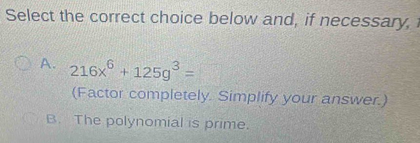 Select the correct choice below and, if necessary,
A. 216x^6+125g^3=
(Factor completely. Simplify your answer.)
B. The polynomial is prime.