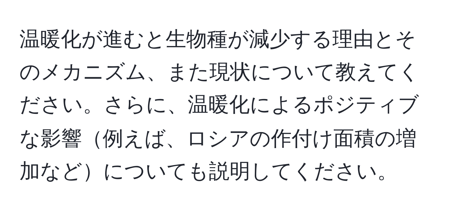 温暖化が進むと生物種が減少する理由とそのメカニズム、また現状について教えてください。さらに、温暖化によるポジティブな影響例えば、ロシアの作付け面積の増加などについても説明してください。