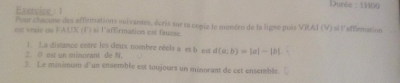 Durée : 1100 
Exercice : 1 
Pour chacune des affirmations suivantes, écris sur ta copie le numéro de la ligne puis VRAJ (V) si l'affirmation 
est vraie ou FAUX (F) si l'affirmation est fausse. 
1. La distance entre les deux nombre réels a et b est 
2. ( est un minorant de N. d(a;b)=|a|-|b|
3. Le minimum d'un ensemble est toujours un minorant de cet ensemble.