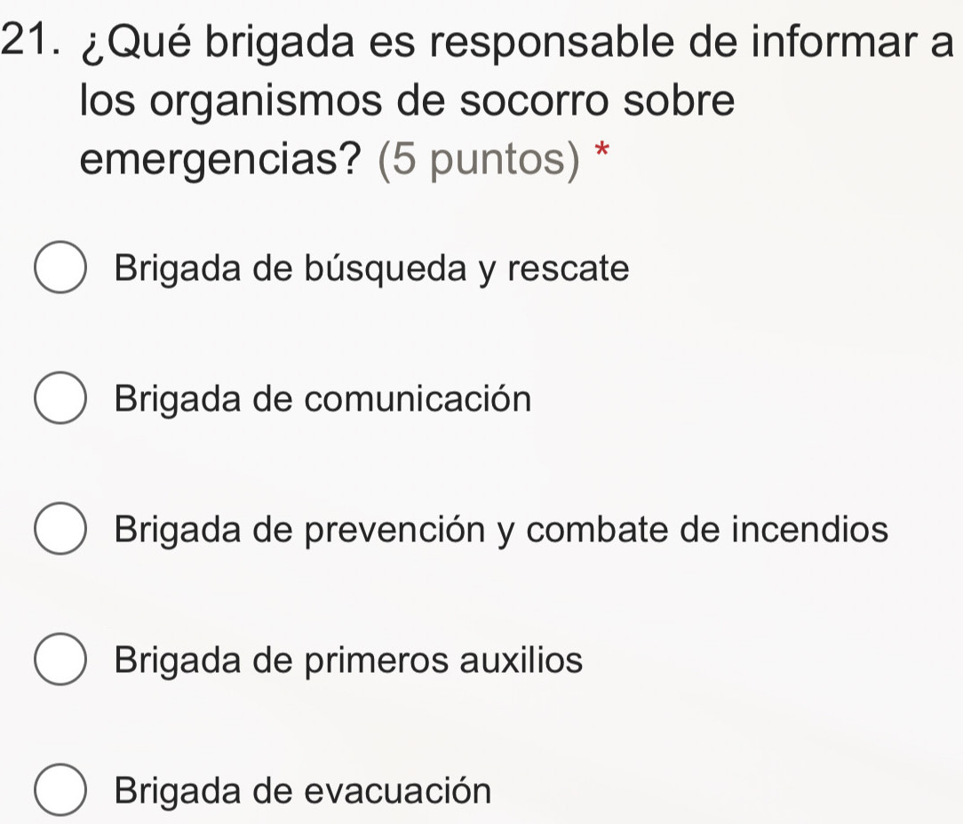 ¿Qué brigada es responsable de informar a
los organismos de socorro sobre
emergencias? (5 puntos) *
Brigada de búsqueda y rescate
Brigada de comunicación
Brigada de prevención y combate de incendios
Brigada de primeros auxilios
Brigada de evacuación