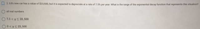 Ed's new car has a value of $23,500, but it is expected to depreciate at a rate of 7.5% per year. What is the range of the exponential decay function that represents this situation?
all real numbers
7.5
0