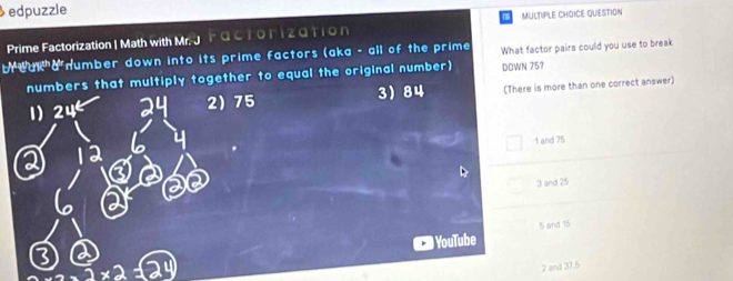 edpuzzle
Prime Factorization | Math with Mr. J Factorization MULTIPLE CHOICE QUESTION
br wur a number down into its prime factors (aka - all of the prime What factor pairs could you use to break
rs that multiply together to equal the original number) DOWN 75?
75 3 84 (There is more than one correct answer)
1 and 75
3 and 25
5 and 15
YouTube
3* 212
2 and 37.5