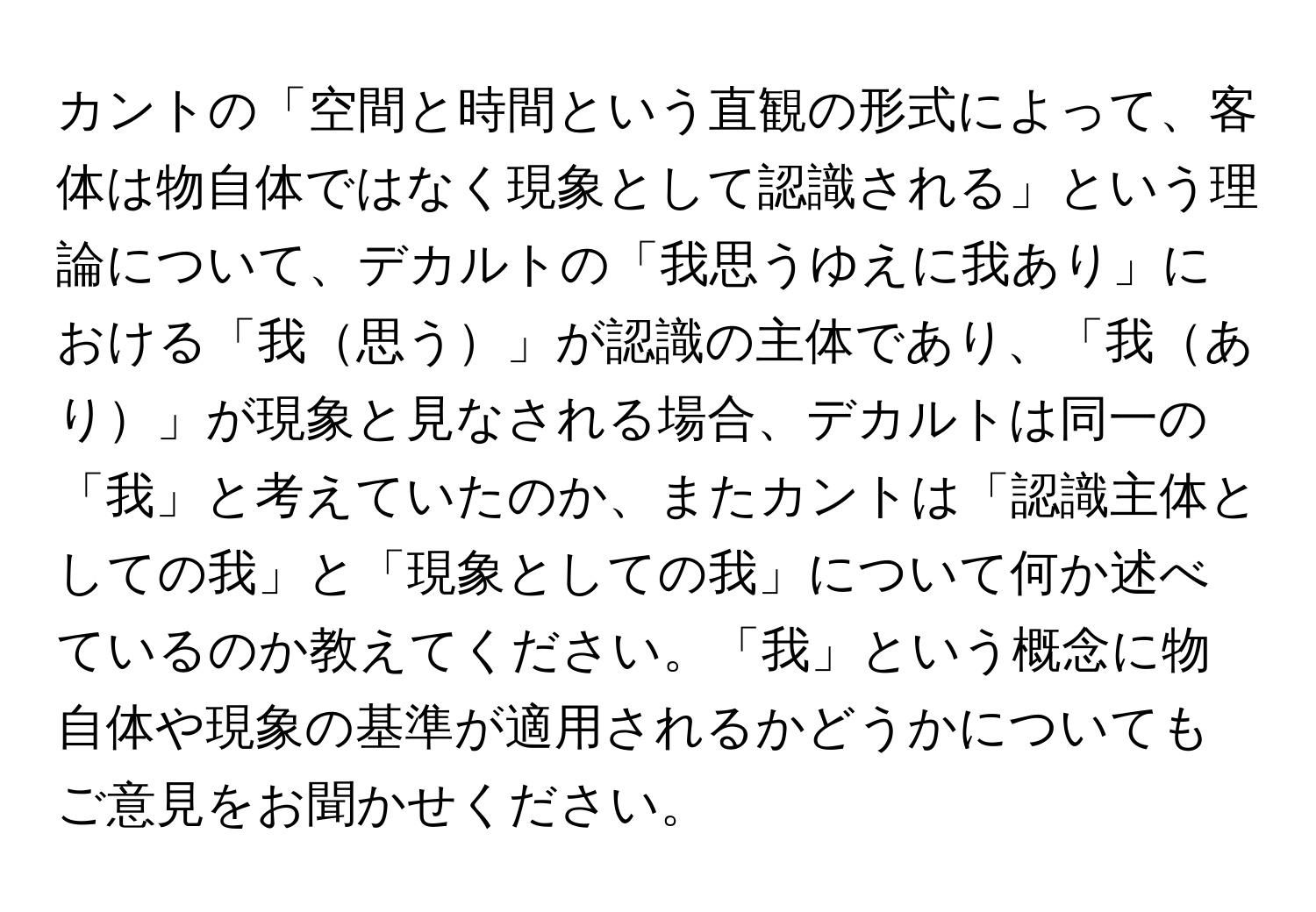 カントの「空間と時間という直観の形式によって、客体は物自体ではなく現象として認識される」という理論について、デカルトの「我思うゆえに我あり」における「我思う」が認識の主体であり、「我あり」が現象と見なされる場合、デカルトは同一の「我」と考えていたのか、またカントは「認識主体としての我」と「現象としての我」について何か述べているのか教えてください。「我」という概念に物自体や現象の基準が適用されるかどうかについてもご意見をお聞かせください。