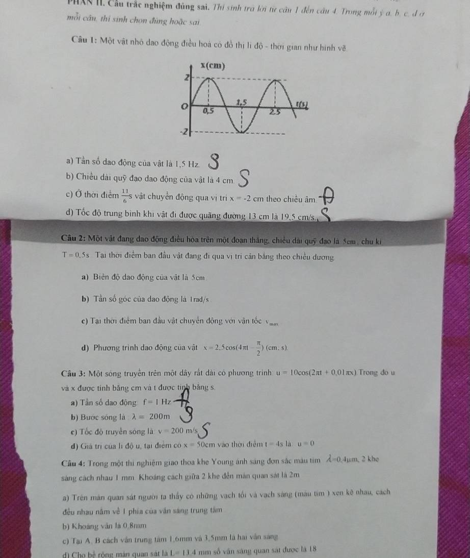 PHXR II. Cầu trắc nghiệm đủng sai. Thí sinh trở lời từ câu 1 đến câu 4. Trong mỗi ý a. b. c. d ơ
mỗi cần, thi sinh chọn đùng hoặc sai
Câu 1: Một vật nhỏ dao động điều hoá có đồ thị li độ - thời gian như hình vẽ
a) Tần số dao động của vật là 1,5 Hz. 3
b) Chiều dài quỹ đạo dao động của vật là 4 cm
c) Ở thời điểm  11/6 s vật chuyển động qua vị tr x=-2cm theo chiều âm
d) Tốc độ trung bình khi vật đi được quãng đường 13 cm là 19,5 cm/s.
Câu 2: Một vật đang đao động điều hòa trên một đoạn thăng, chiều dài quỹ đạo là 5cm , chu ki
T=0.5s Tại thời điểm ban đầu vật đang đi qua vị tri cản bằng theo chiều dương
a) Biên độ dao động của vật là 5cm
b) Tần số góc của dao động là 1rad/s
c) Tại thời điểm ban đầu vật chuyển động với vận tốc V_max
d) Phương trình dao động của vật x=2.5cos (4π t- π /2 )(cm.s).
Cầu 3: Một sóng truyền trên một dây rất dài có phương trình u=10cos (2π t+0.01π x) Trong do u
và x được tinh bằng cm và t được tinh bảng s.
a) Tần số dao động f=1Hz
b) Bước sóng là lambda =200m
c) Tốc độ truyền sóng là v=200m/s
d) Giả trì của lì độ u, tại điểm có x=50cm vào thời điểm t=4s là u=0
Cầu 4: Trong một thi nghiệm giao thoa khe Young ánh sáng đơn sắc màu tim lambda =0.4mu m,2khe
sáng cách nhau 1 mm. Khoáng cách giữa 2 khe đền mán quan sát là 2m
a) Trên mân quan sát người ta thấy có những vạch tổi và vạch sáng (màu tim ) xen kê nhau, cách
đều nhau nằm về 1 phía của vận sáng trung tâm
b) Khoảng vân là 0.8mm
c) Tại A. B cách vận trung tâm 1,6mm và 3,5mm là hai vẫn sáng
d) Cho bề rộng mán quan sát là L=13.4 mm số vần sáng quan sát được là 18