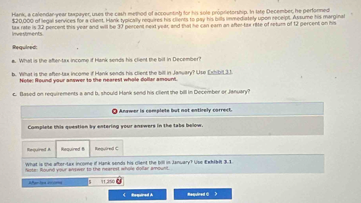 Hank, a calendar-year taxpayer, uses the cash method of accounting for his sole proprietorship. In late December, he performed
$20,000 of legal services for a client. Hank typically requires his clients to pay his bills immediately upon receipt. Assume his marginal 
tax rate is 32 percent this year and will be 37 percent next year, and that he can earn an after-tax râte of return of 12 percent on his 
Investments. 
Required: 
a. What is the after-tax income if Hank sends his client the bill in December? 
b. What is the after-tax income if Hank sends his client the bill in January? Use Exhibit 3.1. 
Note: Round your answer to the nearest whole dollar amount. 
c. Based on requirements a and b, should Hank send his client the bill in December or January? 
Answer is complete but not entirely correct. 
Complete this question by entering your answers in the tabs below. 
Required A Required B Required C 
What is the after-tax income if Hank sends his client the bill in January? Use Exhibit 3.1. 
Note: Round your answer to the nearest whole dollar amount. 
After-tax incoms $ 11,250
Required A Required C >
