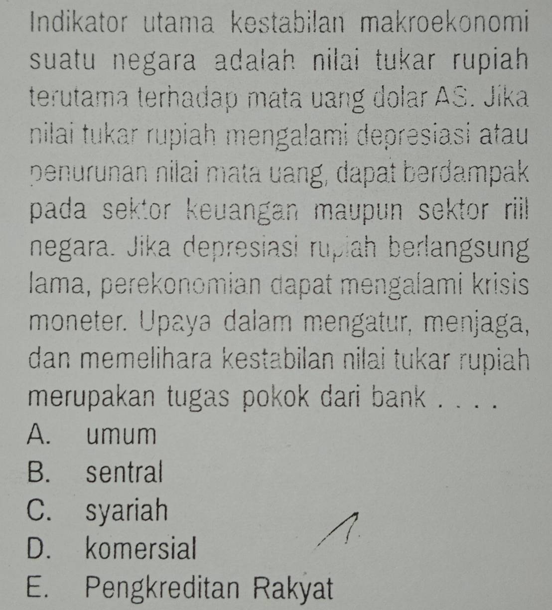 Indikator utama kestabilan makroekonomi
suatu negara adalah nilai tukar rupiah.
terutama terhadap mata uang dolar AS. Jíka
nilai tukar rupiah mengalami depresiasi atau
penurunan nilai mata uang, dapat berdampak
pada sektor keuangan maupun sektor ril .
negara. Jika depresiasi rupiah berlangsung
lama, perekonomian dapat mengalami krisis
moneter. Upaya dalam mengatur, menjaga,
dan memelihara kestabilan nilai tukar rupiah 
merupakan tugas pokok dari bank . . . .
A. umum
B. sentral
C. syariah
D. komersial
E. Pengkreditan Rakyat