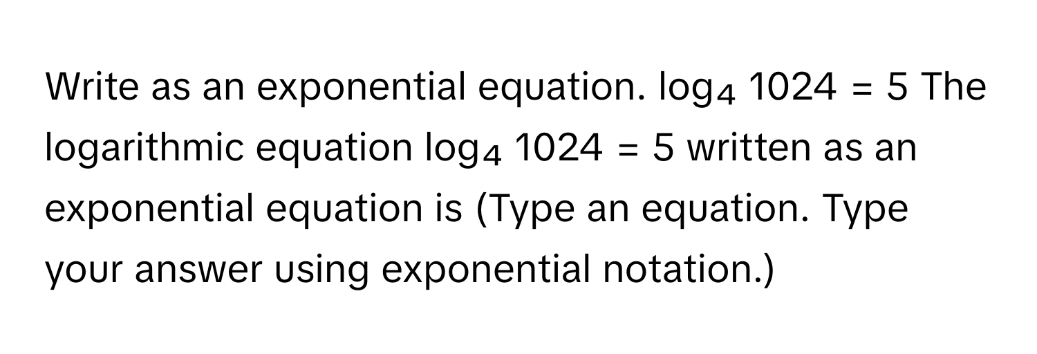 Write as an exponential equation. log₄ 1024 = 5 The logarithmic equation log₄ 1024 = 5 written as an exponential equation is (Type an equation. Type your answer using exponential notation.)