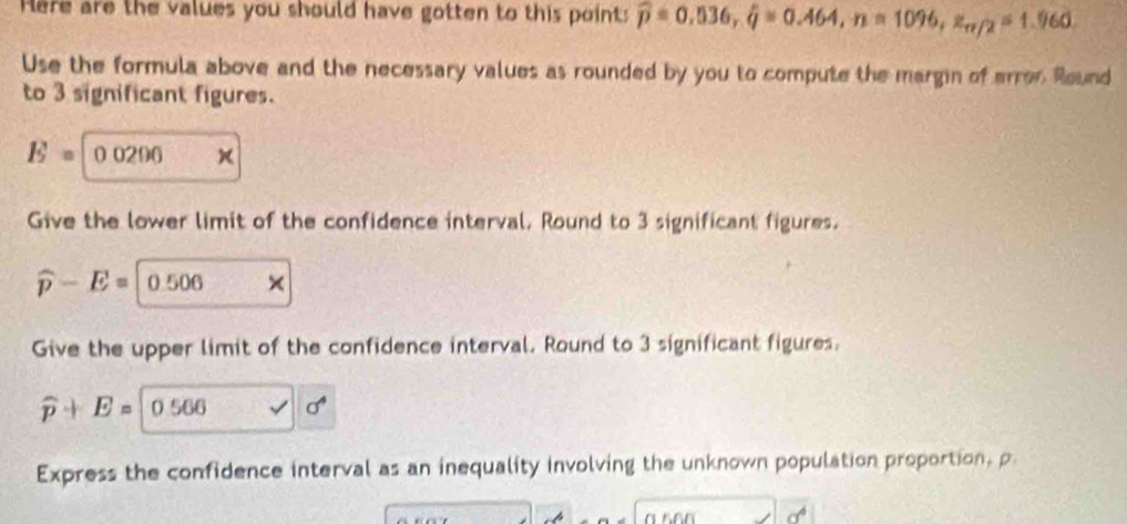 Here are the values you should have gotten to this point: widehat p=0.536, hat q=0.464, n=1096, z_π /2=1.960. 
Use the formula above and the necessary values as rounded by you to compute the margin of arron Round 
to 3 significant figures.
E= 0 0296 × 
Give the lower limit of the confidence interval. Round to 3 significant figures.
widehat p-E=0.506
Give the upper limit of the confidence interval. Round to 3 significant figures.
widehat p+E=0.566 sigma^4
Express the confidence interval as an inequality involving the unknown population proportion, p
cf°